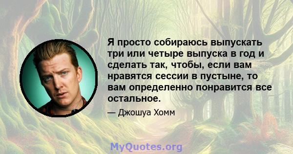 Я просто собираюсь выпускать три или четыре выпуска в год и сделать так, чтобы, если вам нравятся сессии в пустыне, то вам определенно понравится все остальное.