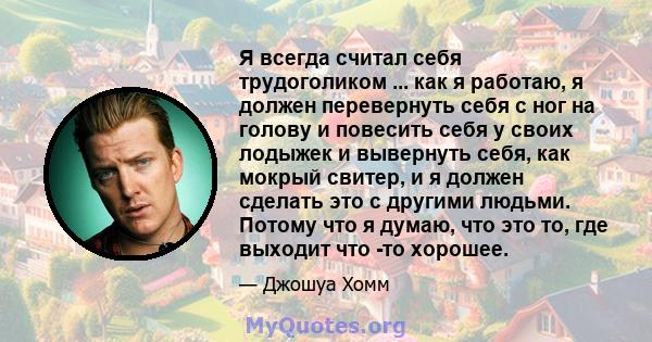 Я всегда считал себя трудоголиком ... как я работаю, я должен перевернуть себя с ног на голову и повесить себя у своих лодыжек и вывернуть себя, как мокрый свитер, и я должен сделать это с другими людьми. Потому что я