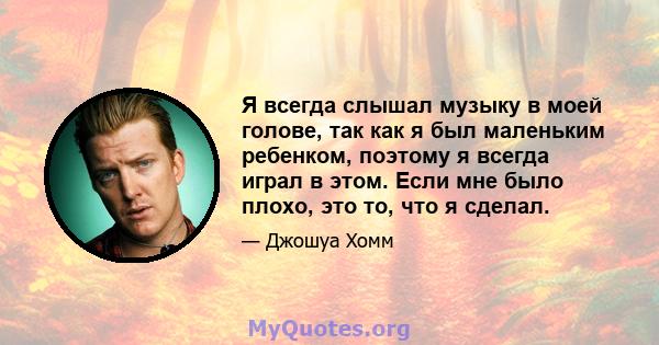 Я всегда слышал музыку в моей голове, так как я был маленьким ребенком, поэтому я всегда играл в этом. Если мне было плохо, это то, что я сделал.