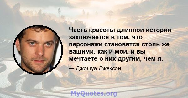 Часть красоты длинной истории заключается в том, что персонажи становятся столь же вашими, как и мои, и вы мечтаете о них другим, чем я.