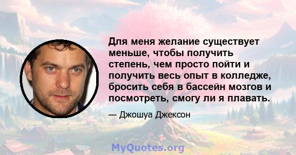 Для меня желание существует меньше, чтобы получить степень, чем просто пойти и получить весь опыт в колледже, бросить себя в бассейн мозгов и посмотреть, смогу ли я плавать.