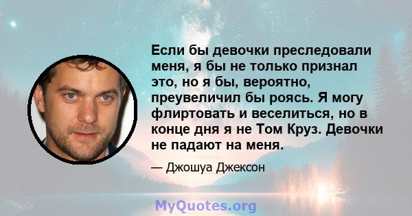 Если бы девочки преследовали меня, я бы не только признал это, но я бы, вероятно, преувеличил бы роясь. Я могу флиртовать и веселиться, но в конце дня я не Том Круз. Девочки не падают на меня.