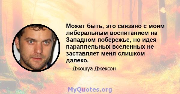 Может быть, это связано с моим либеральным воспитанием на Западном побережье, но идея параллельных вселенных не заставляет меня слишком далеко.