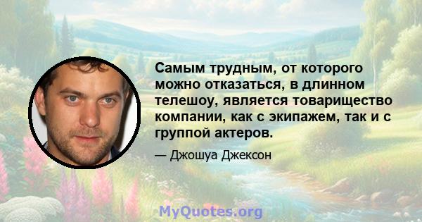 Самым трудным, от которого можно отказаться, в длинном телешоу, является товарищество компании, как с экипажем, так и с группой актеров.