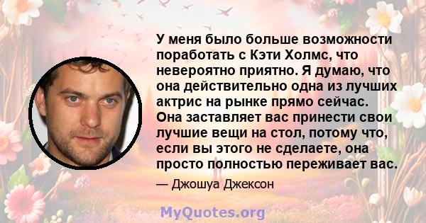 У меня было больше возможности поработать с Кэти Холмс, что невероятно приятно. Я думаю, что она действительно одна из лучших актрис на рынке прямо сейчас. Она заставляет вас принести свои лучшие вещи на стол, потому