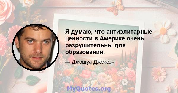 Я думаю, что антиэлитарные ценности в Америке очень разрушительны для образования.