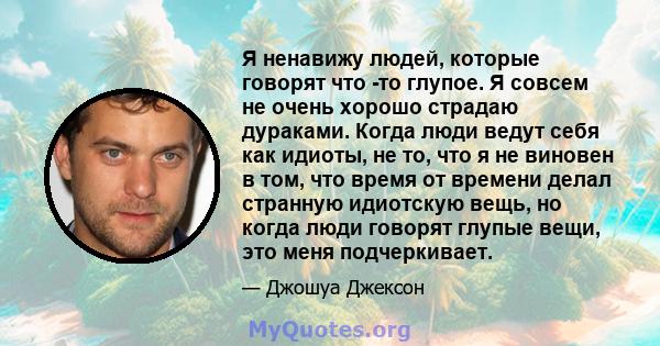 Я ненавижу людей, которые говорят что -то глупое. Я совсем не очень хорошо страдаю дураками. Когда люди ведут себя как идиоты, не то, что я не виновен в том, что время от времени делал странную идиотскую вещь, но когда