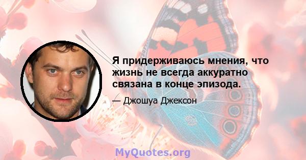 Я придерживаюсь мнения, что жизнь не всегда аккуратно связана в конце эпизода.