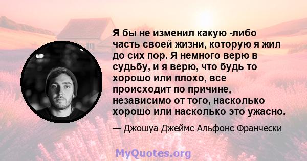 Я бы не изменил какую -либо часть своей жизни, которую я жил до сих пор. Я немного верю в судьбу, и я верю, что будь то хорошо или плохо, все происходит по причине, независимо от того, насколько хорошо или насколько это 