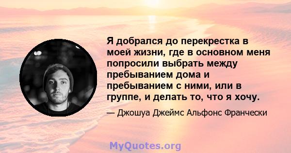 Я добрался до перекрестка в моей жизни, где в основном меня попросили выбрать между пребыванием дома и пребыванием с ними, или в группе, и делать то, что я хочу.