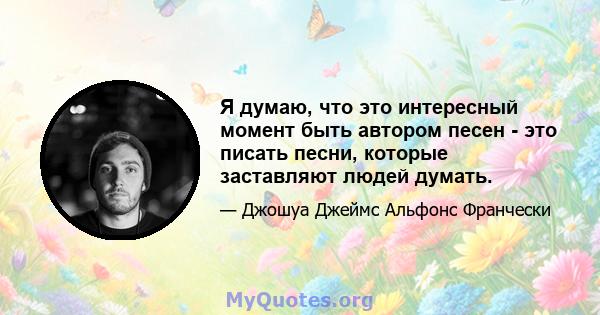 Я думаю, что это интересный момент быть автором песен - это писать песни, которые заставляют людей думать.