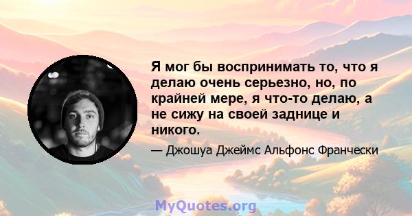 Я мог бы воспринимать то, что я делаю очень серьезно, но, по крайней мере, я что-то делаю, а не сижу на своей заднице и никого.