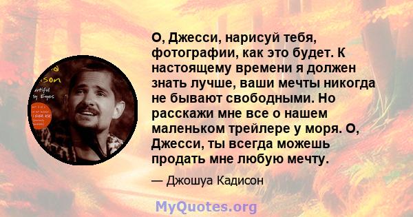 О, Джесси, нарисуй тебя, фотографии, как это будет. К настоящему времени я должен знать лучше, ваши мечты никогда не бывают свободными. Но расскажи мне все о нашем маленьком трейлере у моря. О, Джесси, ты всегда можешь