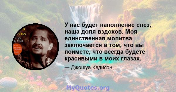 У нас будет наполнение слез, наша доля вздохов. Моя единственная молитва заключается в том, что вы поймете, что всегда будете красивыми в моих глазах.