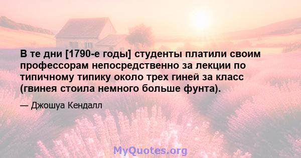 В те дни [1790-е годы] студенты платили своим профессорам непосредственно за лекции по типичному типику около трех гиней за класс (гвинея стоила немного больше фунта).