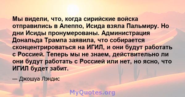 Мы видели, что, когда сирийские войска отправились в Алеппо, Исида взяла Пальмиру. Но дни Исиды пронумерованы. Администрация Дональда Трампа заявила, что собирается сконцентрироваться на ИГИЛ, и они будут работать с