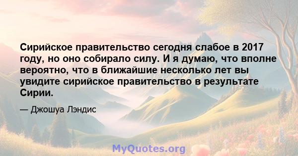 Сирийское правительство сегодня слабое в 2017 году, но оно собирало силу. И я думаю, что вполне вероятно, что в ближайшие несколько лет вы увидите сирийское правительство в результате Сирии.