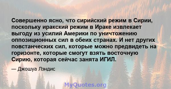 Совершенно ясно, что сирийский режим в Сирии, поскольку иракский режим в Ираке извлекает выгоду из усилий Америки по уничтожению оппозиционных сил в обеих странах. И нет других повстанческих сил, которые можно