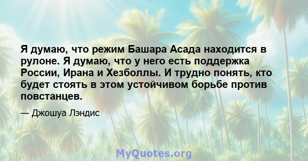 Я думаю, что режим Башара Асада находится в рулоне. Я думаю, что у него есть поддержка России, Ирана и Хезболлы. И трудно понять, кто будет стоять в этом устойчивом борьбе против повстанцев.