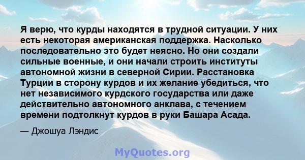 Я верю, что курды находятся в трудной ситуации. У них есть некоторая американская поддержка. Насколько последовательно это будет неясно. Но они создали сильные военные, и они начали строить институты автономной жизни в