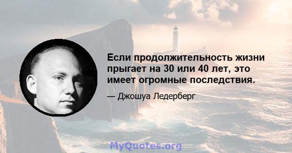 Если продолжительность жизни прыгает на 30 или 40 лет, это имеет огромные последствия.