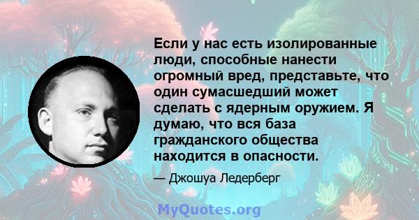 Если у нас есть изолированные люди, способные нанести огромный вред, представьте, что один сумасшедший может сделать с ядерным оружием. Я думаю, что вся база гражданского общества находится в опасности.