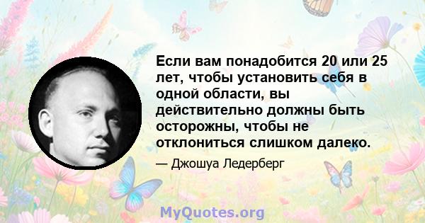 Если вам понадобится 20 или 25 лет, чтобы установить себя в одной области, вы действительно должны быть осторожны, чтобы не отклониться слишком далеко.