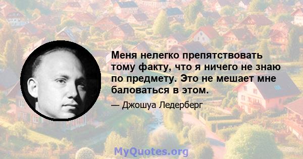 Меня нелегко препятствовать тому факту, что я ничего не знаю по предмету. Это не мешает мне баловаться в этом.