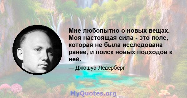 Мне любопытно о новых вещах. Моя настоящая сила - это поле, которая не была исследована ранее, и поиск новых подходов к ней.