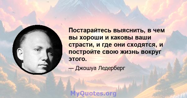 Постарайтесь выяснить, в чем вы хороши и каковы ваши страсти, и где они сходятся, и постройте свою жизнь вокруг этого.