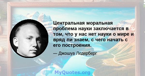 Центральная моральная проблема науки заключается в том, что у нас нет науки о мире и вряд ли знаем, с чего начать с его построения.