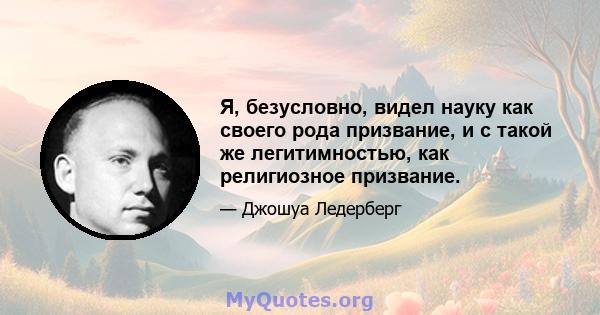 Я, безусловно, видел науку как своего рода призвание, и с такой же легитимностью, как религиозное призвание.