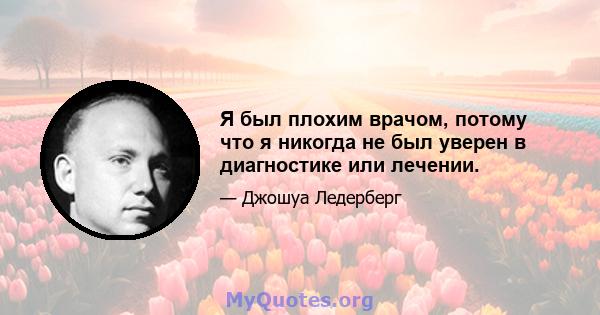 Я был плохим врачом, потому что я никогда не был уверен в диагностике или лечении.