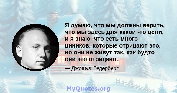 Я думаю, что мы должны верить, что мы здесь для какой -то цели, и я знаю, что есть много циников, которые отрицают это, но они не живут так, как будто они это отрицают.