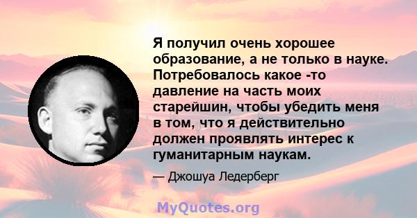 Я получил очень хорошее образование, а не только в науке. Потребовалось какое -то давление на часть моих старейшин, чтобы убедить меня в том, что я действительно должен проявлять интерес к гуманитарным наукам.