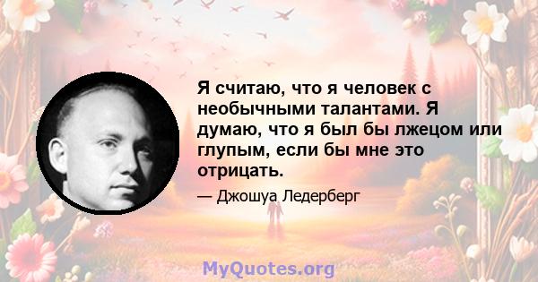 Я считаю, что я человек с необычными талантами. Я думаю, что я был бы лжецом или глупым, если бы мне это отрицать.