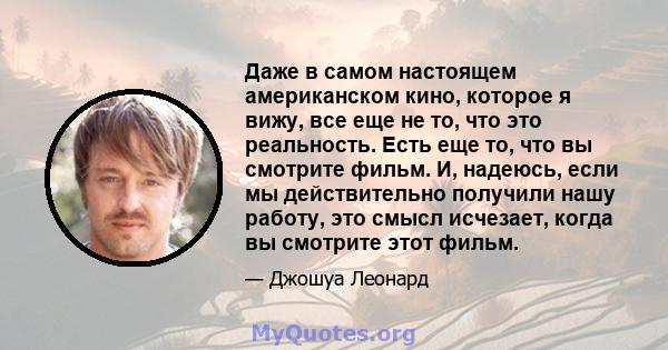 Даже в самом настоящем американском кино, которое я вижу, все еще не то, что это реальность. Есть еще то, что вы смотрите фильм. И, надеюсь, если мы действительно получили нашу работу, это смысл исчезает, когда вы