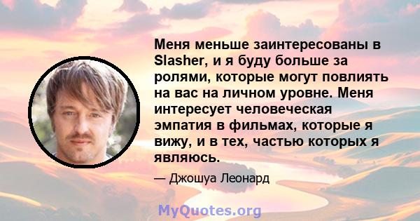 Меня меньше заинтересованы в Slasher, и я буду больше за ролями, которые могут повлиять на вас на личном уровне. Меня интересует человеческая эмпатия в фильмах, которые я вижу, и в тех, частью которых я являюсь.