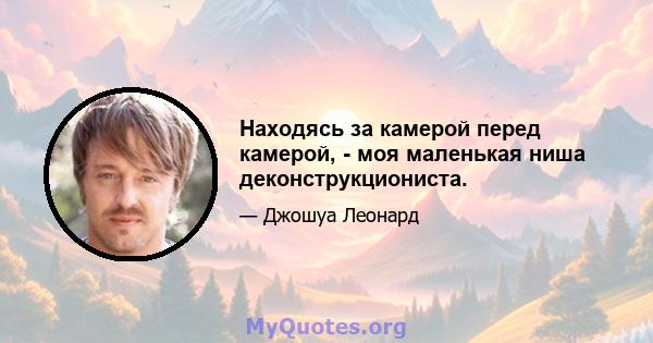 Находясь за камерой перед камерой, - моя маленькая ниша деконструкциониста.