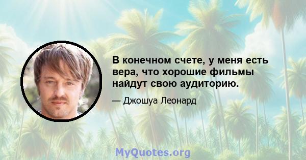 В конечном счете, у меня есть вера, что хорошие фильмы найдут свою аудиторию.