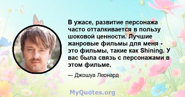 В ужасе, развитие персонажа часто отталкивается в пользу шоковой ценности. Лучшие жанровые фильмы для меня - это фильмы, такие как Shining. У вас была связь с персонажами в этом фильме.