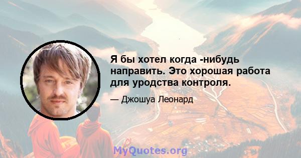 Я бы хотел когда -нибудь направить. Это хорошая работа для уродства контроля.