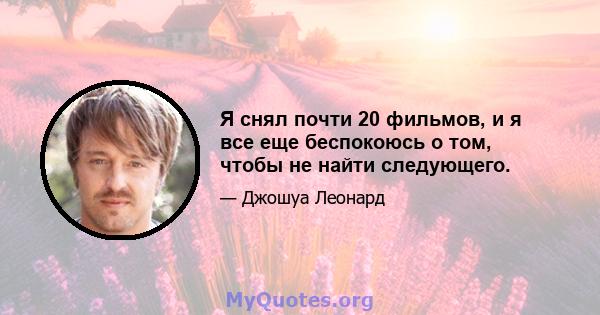 Я снял почти 20 фильмов, и я все еще беспокоюсь о том, чтобы не найти следующего.