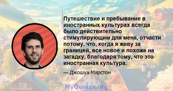 Путешествие и пребывание в иностранных культурах всегда было действительно стимулирующим для меня, отчасти потому, что, когда я живу за границей, все новое и похоже на загадку, благодаря тому, что это иностранная