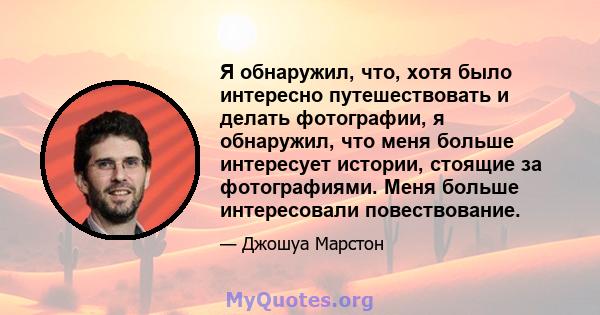 Я обнаружил, что, хотя было интересно путешествовать и делать фотографии, я обнаружил, что меня больше интересует истории, стоящие за фотографиями. Меня больше интересовали повествование.