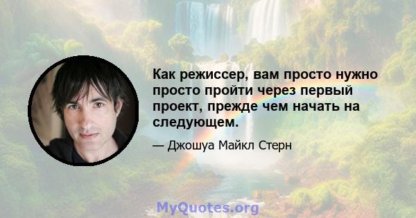 Как режиссер, вам просто нужно просто пройти через первый проект, прежде чем начать на следующем.