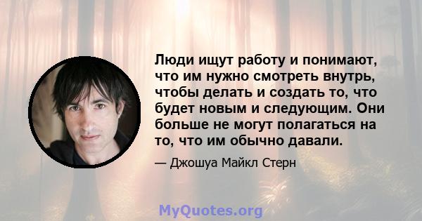 Люди ищут работу и понимают, что им нужно смотреть внутрь, чтобы делать и создать то, что будет новым и следующим. Они больше не могут полагаться на то, что им обычно давали.