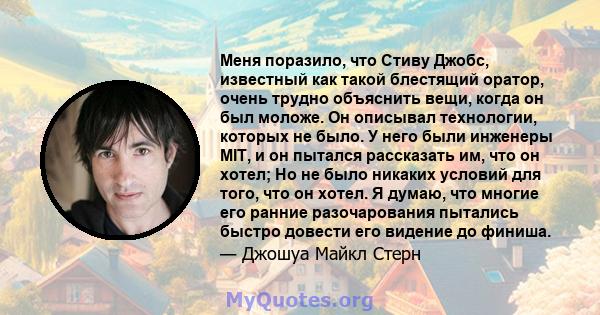 Меня поразило, что Стиву Джобс, известный как такой блестящий оратор, очень трудно объяснить вещи, когда он был моложе. Он описывал технологии, которых не было. У него были инженеры MIT, и он пытался рассказать им, что