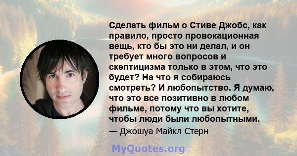 Сделать фильм о Стиве Джобс, как правило, просто провокационная вещь, кто бы это ни делал, и он требует много вопросов и скептицизма только в этом, что это будет? На что я собираюсь смотреть? И любопытство. Я думаю, что 