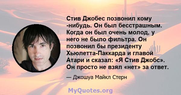 Стив Джобес позвонил кому -нибудь. Он был бесстрашным. Когда он был очень молод, у него не было фильтра. Он позвонил бы президенту Хьюлетта-Паккарда и главой Атари и сказал: «Я Стив Джобс». Он просто не взял «нет» за